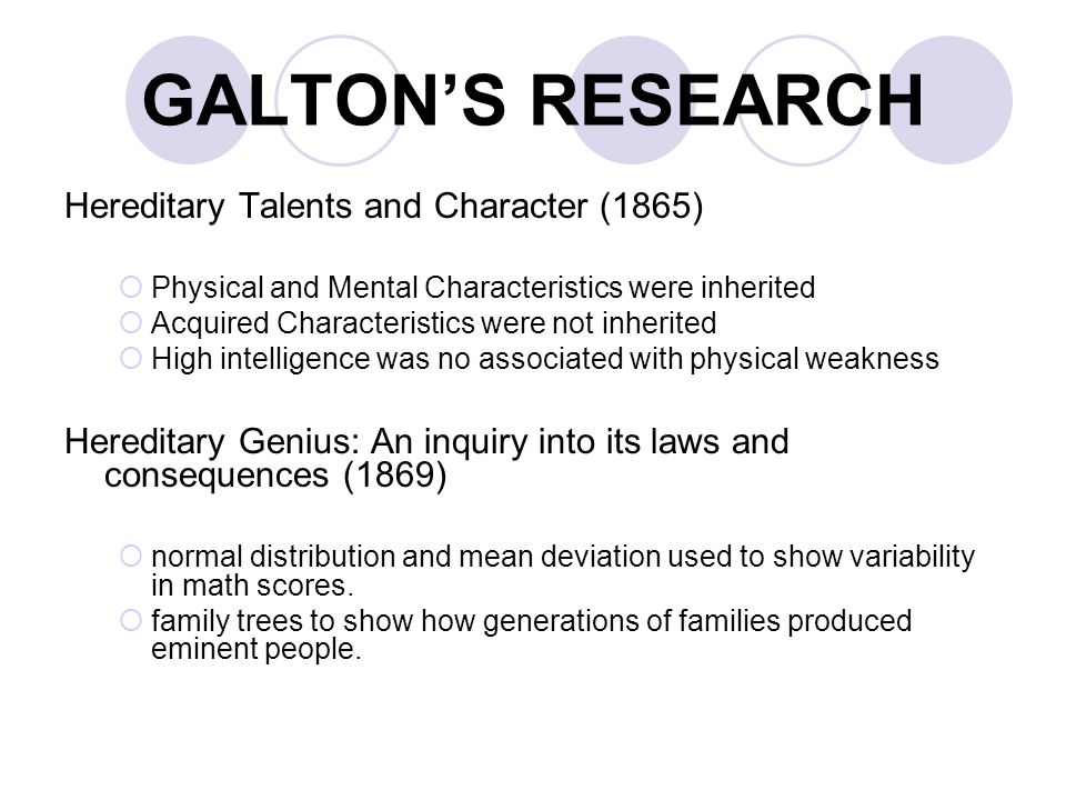 GALTON’S RESEARCH Hereditary Talents and Character (1865)  Physical and Mental Characteristics were inherited  Acquired Characteristics were not inherited  High intelligence was no associated with physical weakness Hereditary Genius: An inquiry into its laws and consequences (1869)  normal distribution and mean deviation used to show variability in math scores.