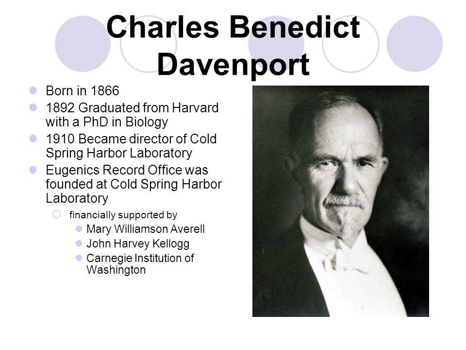 Charles Benedict Davenport Born in Graduated from Harvard with a PhD in Biology 1910 Became director of Cold Spring Harbor Laboratory Eugenics Record Office was founded at Cold Spring Harbor Laboratory  financially supported by Mary Williamson Averell John Harvey Kellogg Carnegie Institution of Washington