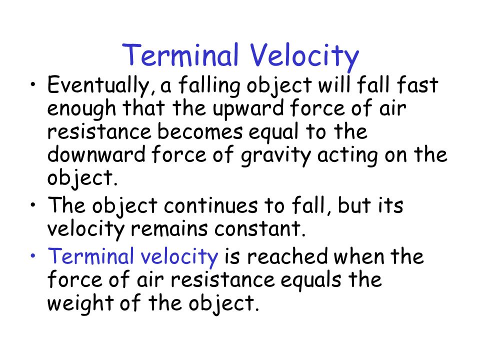 Terminal Velocity Eventually, a falling object will fall fast enough that the upward force of air resistance becomes equal to the downward force of gravity acting on the object.