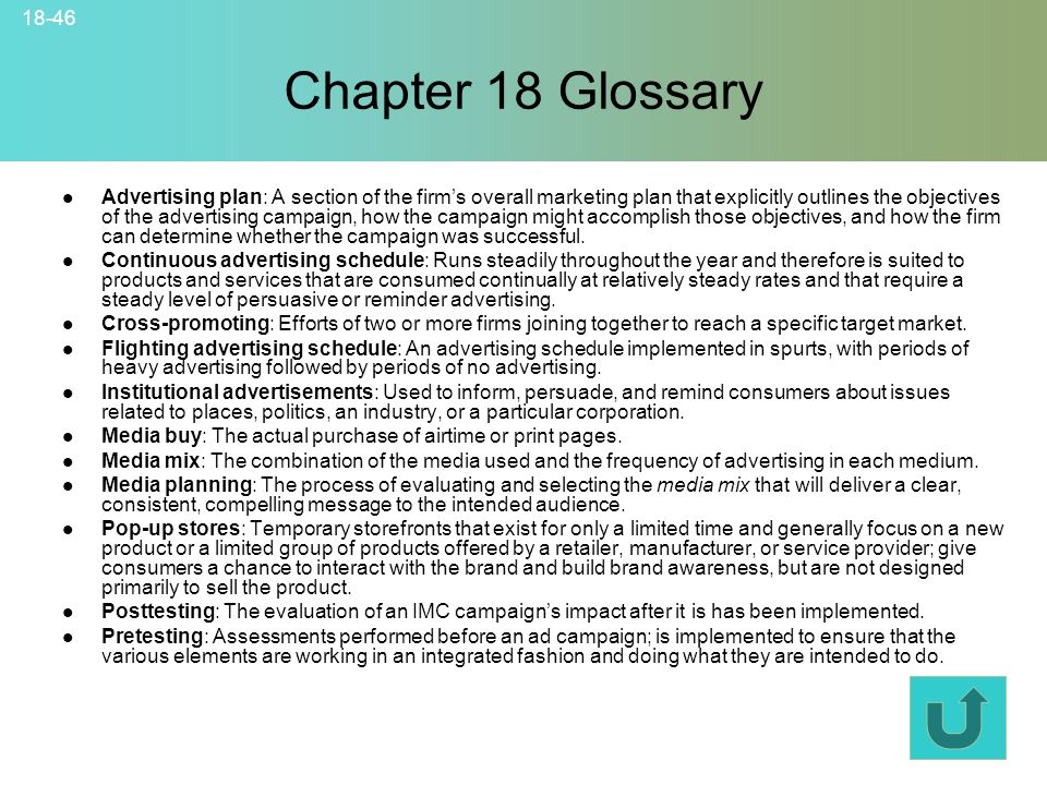 18-46 Chapter 18 Glossary © 2007 McGraw-Hill Companies, Inc., McGraw-Hill/Irwin Advertising plan: A section of the firm’s overall marketing plan that explicitly outlines the objectives of the advertising campaign, how the campaign might accomplish those objectives, and how the firm can determine whether the campaign was successful.
