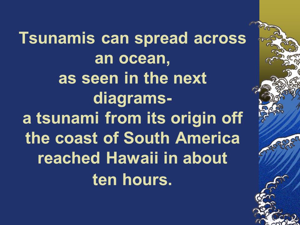 Tsunamis can spread across an ocean, as seen in the next diagrams- a tsunami from its origin off the coast of South America reached Hawaii in about ten hours.