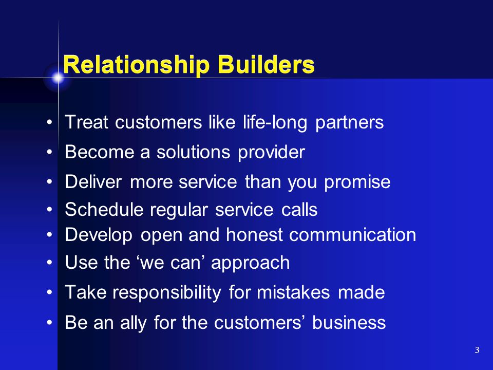 3 Relationship Builders Treat customers like life-long partners Become a solutions provider Deliver more service than you promise Schedule regular service calls Develop open and honest communication Use the ‘we can’ approach Take responsibility for mistakes made Be an ally for the customers’ business