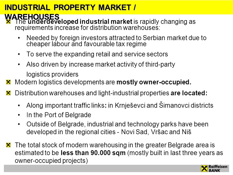 INDUSTRIAL PROPERTY MARKET / WAREHOUSES The underdeveloped industrial market is rapidly changing as requirements increase for distribution warehouses: Needed by foreign investors attracted to Serbian market due to cheaper labour and favourable tax regime To serve the expanding retail and service sectors Also driven by increase market activity of third-party logistics providers Modern logistics developments are mostly owner-occupied.