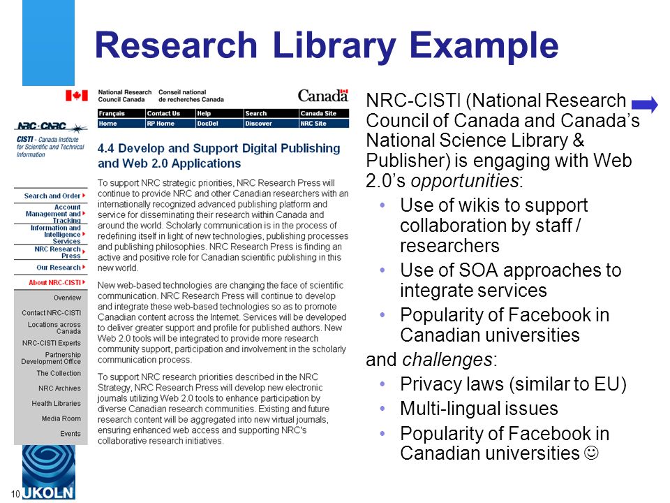 A centre of expertise in digital information managementwww.ukoln.ac.uk 10 Research Library Example NRC-CISTI (National Research Council of Canada and Canada’s National Science Library & Publisher) is engaging with Web 2.0’s opportunities: Use of wikis to support collaboration by staff / researchers Use of SOA approaches to integrate services Popularity of Facebook in Canadian universities and challenges: Privacy laws (similar to EU) Multi-lingual issues Popularity of Facebook in Canadian universities