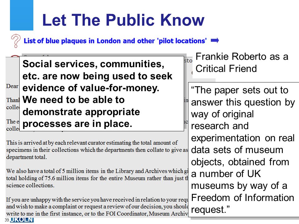 A centre of expertise in digital information managementwww.ukoln.ac.uk 39 Let The Public Know The paper sets out to answer this question by way of original research and experimentation on real data sets of museum objects, obtained from a number of UK museums by way of a Freedom of Information request. Frankie Roberto as a Critical Friend Social services, communities, etc.