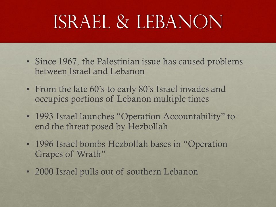 Israel & Lebanon Since 1967, the Palestinian issue has caused problems between Israel and LebanonSince 1967, the Palestinian issue has caused problems between Israel and Lebanon From the late 60’s to early 80’s Israel invades and occupies portions of Lebanon multiple timesFrom the late 60’s to early 80’s Israel invades and occupies portions of Lebanon multiple times 1993 Israel launches Operation Accountability to end the threat posed by Hezbollah1993 Israel launches Operation Accountability to end the threat posed by Hezbollah 1996 Israel bombs Hezbollah bases in Operation Grapes of Wrath 1996 Israel bombs Hezbollah bases in Operation Grapes of Wrath 2000 Israel pulls out of southern Lebanon2000 Israel pulls out of southern Lebanon