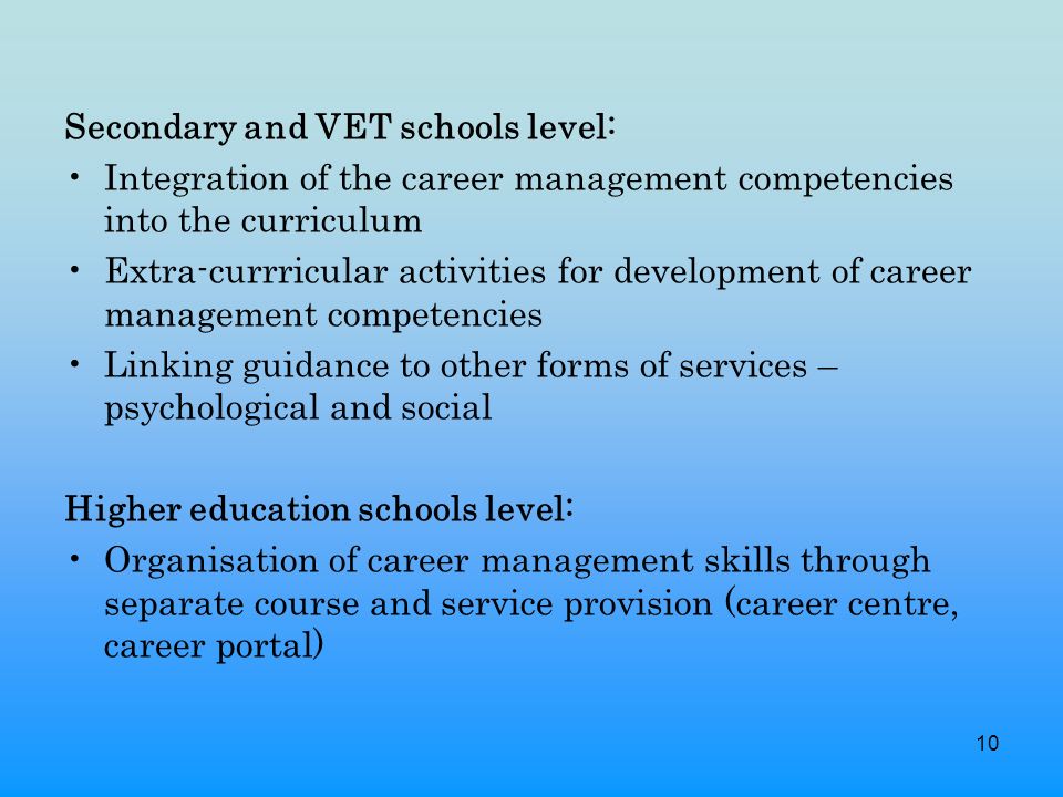 10 Secondary and VET schools level: Integration of the career management competencies into the curriculum Extra-currricular activities for development of career management competencies Linking guidance to other forms of services – psychological and social Higher education schools level: Organisation of career management skills through separate course and service provision (career centre, career portal)