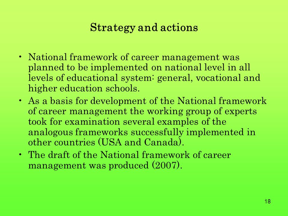 18 Strategy and actions National framework of career management was planned to be implemented on national level in all levels of educational system: general, vocational and higher education schools.