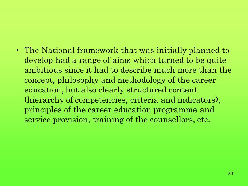 20 The National framework that was initially planned to develop had a range of aims which turned to be quite ambitious since it had to describe much more than the concept, philosophy and methodology of the career education, but also clearly structured content (hierarchy of competencies, criteria and indicators), principles of the career education programme and service provision, training of the counsellors, etc.