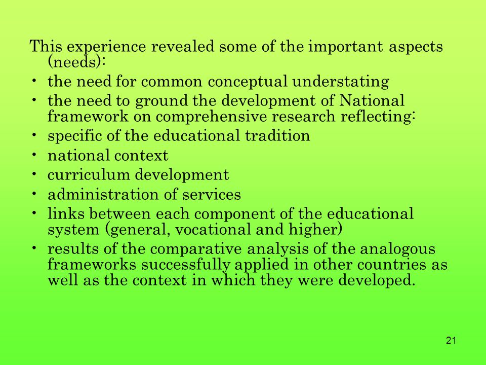 21 This experience revealed some of the important aspects (needs): the need for common conceptual understating the need to ground the development of National framework on comprehensive research reflecting: specific of the educational tradition national context curriculum development administration of services links between each component of the educational system (general, vocational and higher) results of the comparative analysis of the analogous frameworks successfully applied in other countries as well as the context in which they were developed.
