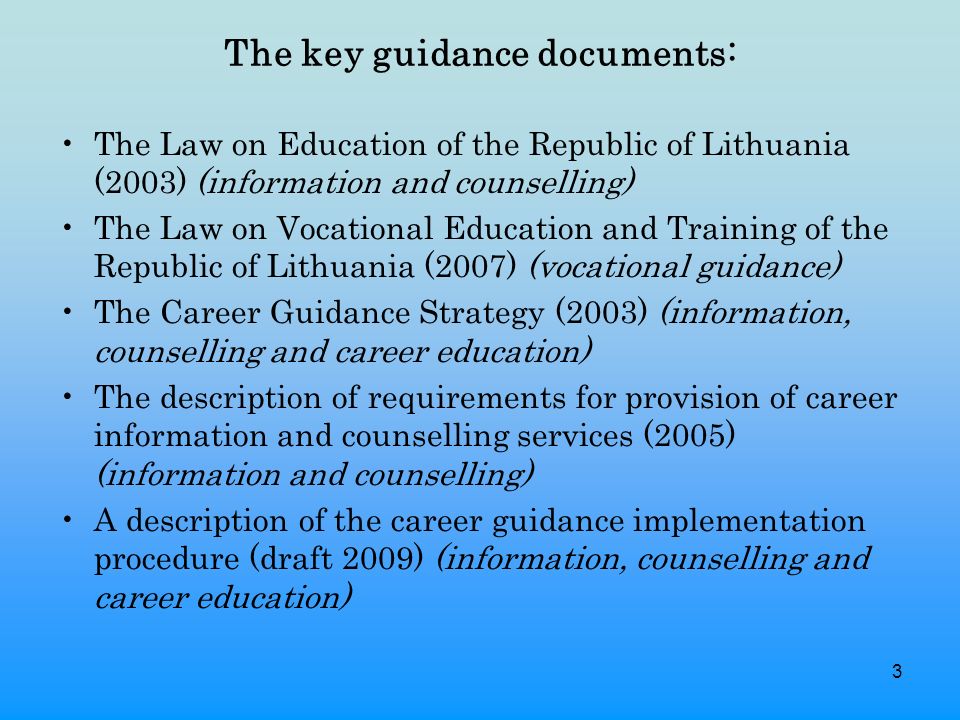 3 The key guidance documents: The Law on Education of the Republic of Lithuania (2003) (information and counselling) The Law on Vocational Education and Training of the Republic of Lithuania (2007) (vocational guidance) The Career Guidance Strategy (2003) (information, counselling and career education) The description of requirements for provision of career information and counselling services (2005) (information and counselling) A description of the career guidance implementation procedure (draft 2009) (information, counselling and career education)