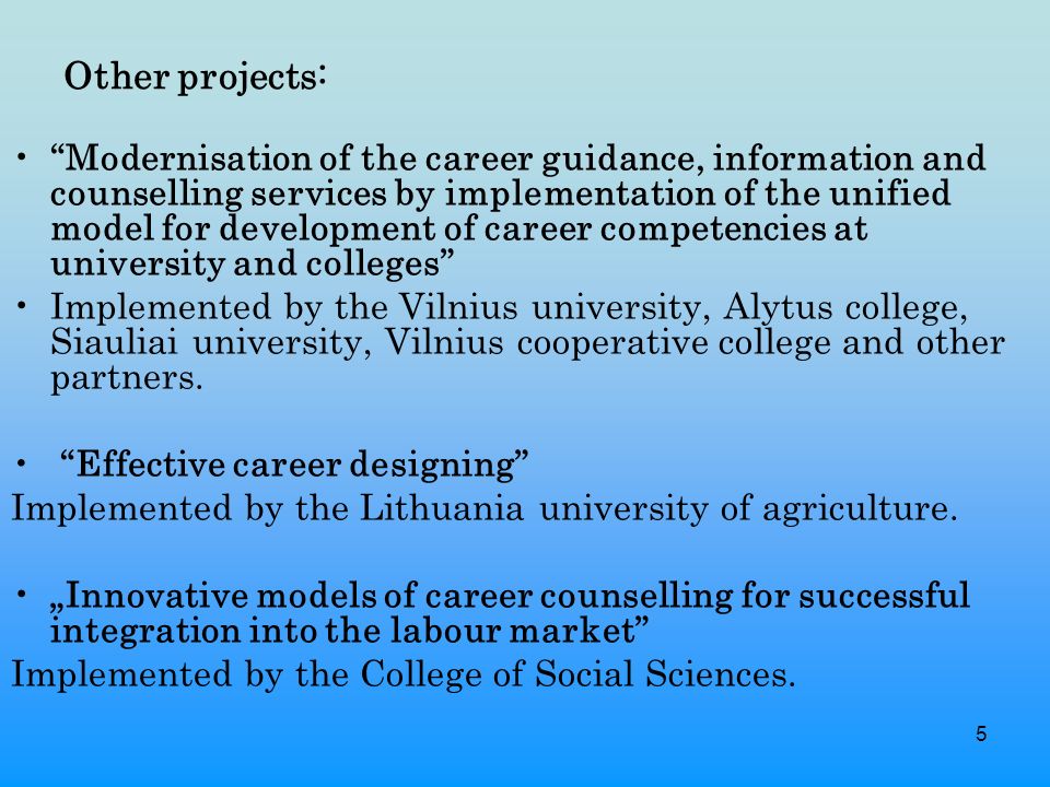 5 Other projects: Modernisation of the career guidance, information and counselling services by implementation of the unified model for development of career competencies at university and colleges Implemented by the Vilnius university, Alytus college, Siauliai university, Vilnius cooperative college and other partners.