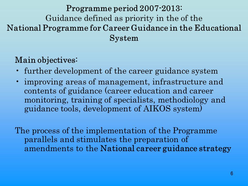6 Programme period : Guidance defined as priority in the of the National Programme for Career Guidance in the Educational System Main objectives: further development of the career guidance system improving areas of management, infrastructure and contents of guidance (career education and career monitoring, training of specialists, methodiology and guidance tools, development of AIKOS system) The process of the implementation of the Programme parallels and stimulates the preparation of amendments to the National career guidance strategy