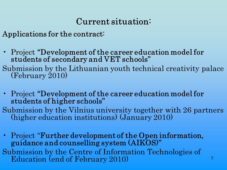 7 Current situation: Applications for the contract: Project Development of the career education model for students of secondary and VET schools Submission by the Lithuanian youth technical creativity palace (February 2010) Project Development of the career education model for students of higher schools Submission by the Vilnius university together with 26 partners (higher education institutions) (January 2010) Project Further development of the Open information, guidance and counselling system (AIKOS) Submission by the Centre of Information Technologies of Education (end of February 2010)