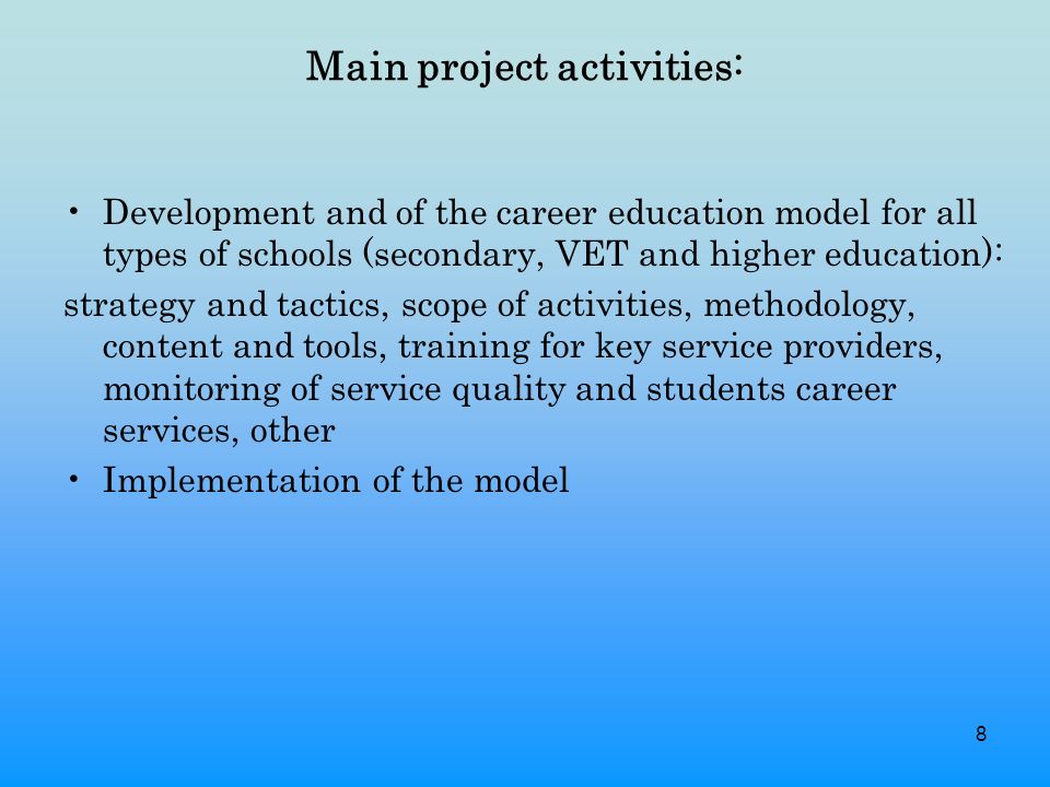 8 Main project activities: Development and of the career education model for all types of schools (secondary, VET and higher education): strategy and tactics, scope of activities, methodology, content and tools, training for key service providers, monitoring of service quality and students career services, other Implementation of the model