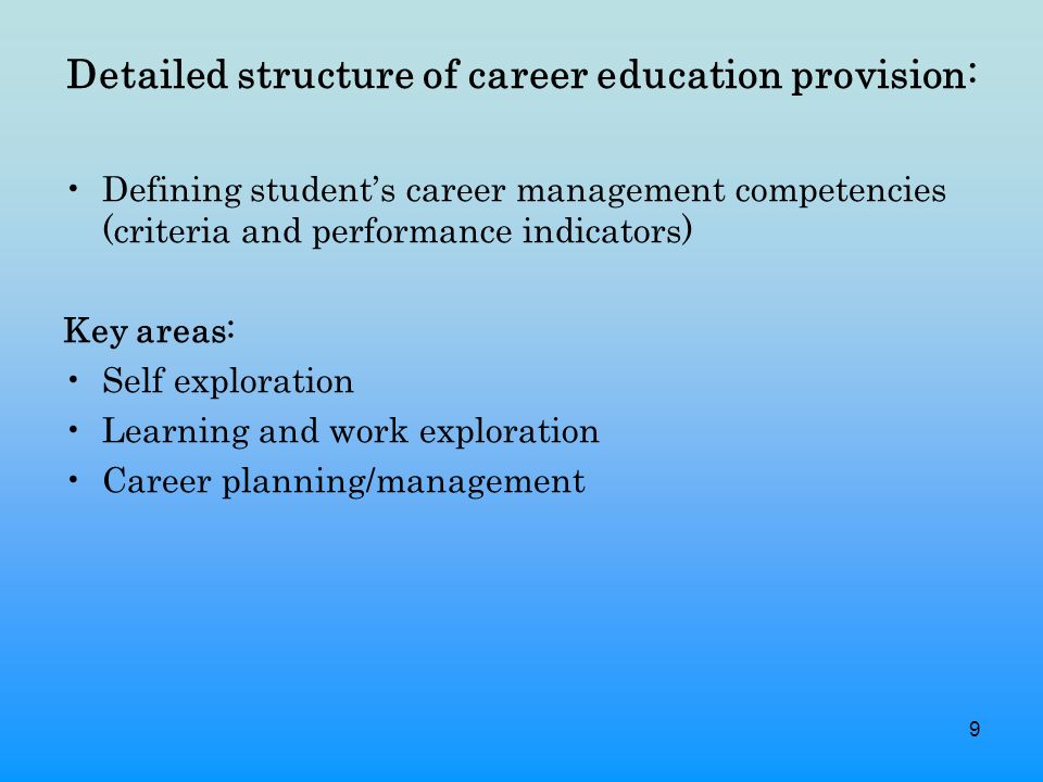 9 Detailed structure of career education provision: Defining student’s career management competencies (criteria and performance indicators) Key areas: Self exploration Learning and work exploration Career planning/management