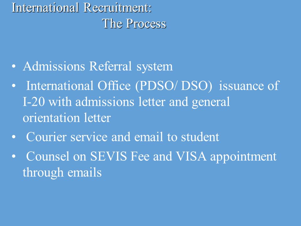 International Recruitment: The Process Admissions Referral system International Office (PDSO/ DSO) issuance of I-20 with admissions letter and general orientation letter Courier service and  to student Counsel on SEVIS Fee and VISA appointment through  s