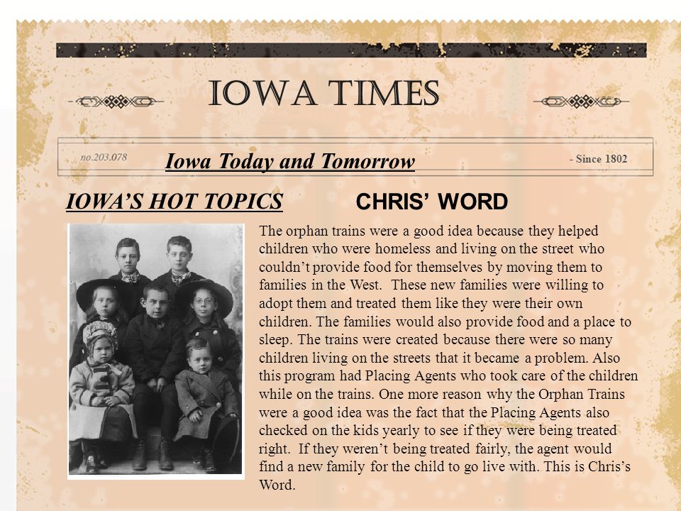 IOWA’S HOT TOPICS CHRIS’ WORD IOWA TIMES Iowa Today and Tomorrow - Since 1802 The orphan trains were a good idea because they helped children who were homeless and living on the street who couldn’t provide food for themselves by moving them to families in the West.