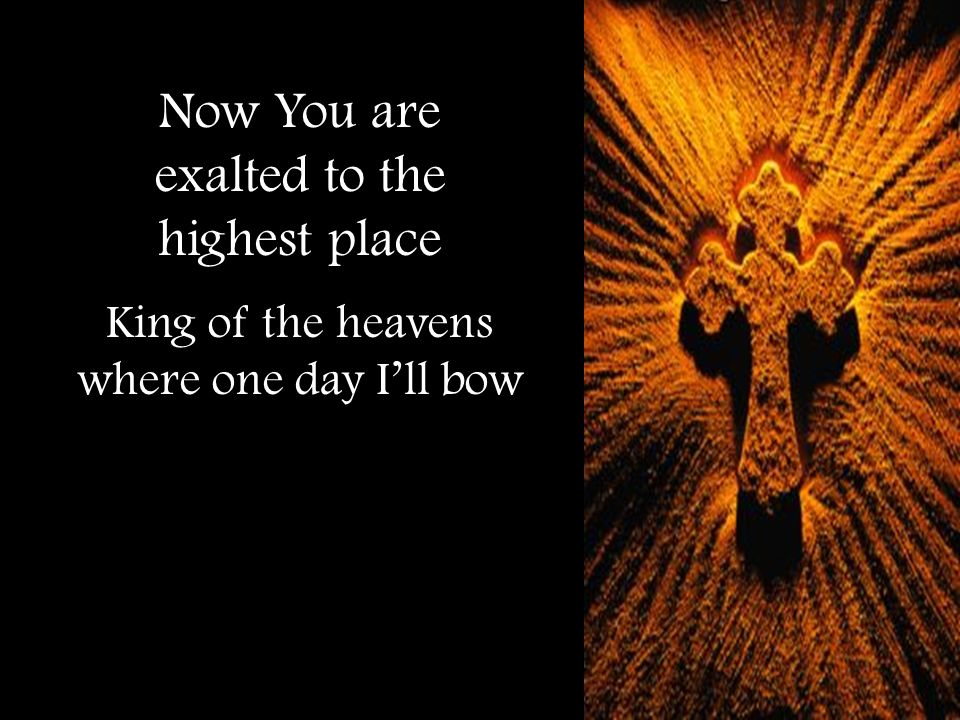 Now You are exalted to the highest place King of the heavens where one day I’ll bow