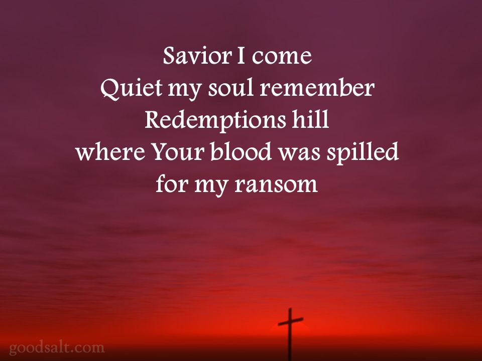 Savior I come Quiet my soul remember Redemptions hill where Your blood was spilled for my ransom