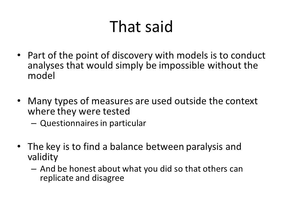 That said Part of the point of discovery with models is to conduct analyses that would simply be impossible without the model Many types of measures are used outside the context where they were tested – Questionnaires in particular The key is to find a balance between paralysis and validity – And be honest about what you did so that others can replicate and disagree