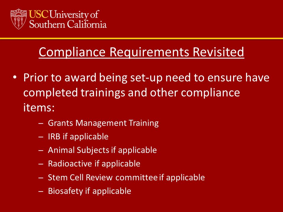 Compliance Requirements Revisited Prior to award being set-up need to ensure have completed trainings and other compliance items: ̶Grants Management Training ̶IRB if applicable ̶Animal Subjects if applicable ̶Radioactive if applicable ̶Stem Cell Review committee if applicable ̶Biosafety if applicable