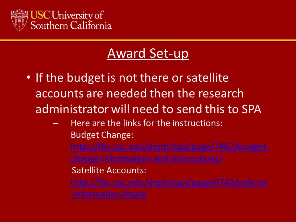 If the budget is not there or satellite accounts are needed then the research administrator will need to send this to SPA ̶Here are the links for the instructions: Budget Change:   change-information-and-instructions/  change-information-and-instructions/ Satellite Accounts:   -information/#satehttp://fbs.usc.edu/depts/spa/page/6742/policies -information/#sate Award Set-up