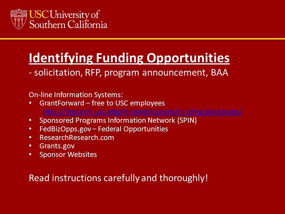 Identifying Funding Opportunities - solicitation, RFP, program announcement, BAA On-line Information Systems: GrantForward – free to USC employees   Sponsored Programs Information Network (SPIN) FedBizOpps.gov – Federal Opportunities ResearchResearch.com Grants.gov Sponsor Websites Read instructions carefully and thoroughly!