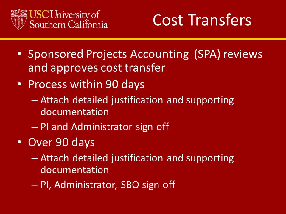 Cost Transfers Sponsored Projects Accounting (SPA) reviews and approves cost transfer Process within 90 days – Attach detailed justification and supporting documentation – PI and Administrator sign off Over 90 days – Attach detailed justification and supporting documentation – PI, Administrator, SBO sign off