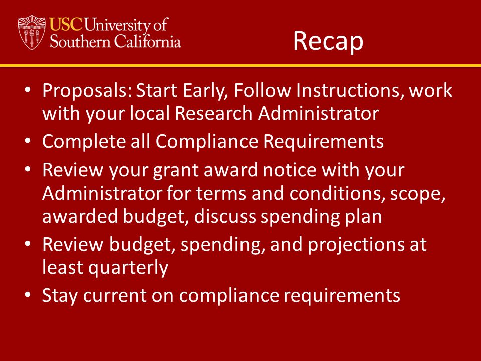 Recap Proposals: Start Early, Follow Instructions, work with your local Research Administrator Complete all Compliance Requirements Review your grant award notice with your Administrator for terms and conditions, scope, awarded budget, discuss spending plan Review budget, spending, and projections at least quarterly Stay current on compliance requirements