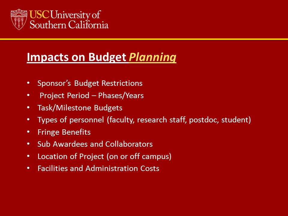Impacts on Budget Planning Sponsor’s Budget Restrictions Project Period – Phases/Years Task/Milestone Budgets Types of personnel (faculty, research staff, postdoc, student) Fringe Benefits Sub Awardees and Collaborators Location of Project (on or off campus) Facilities and Administration Costs