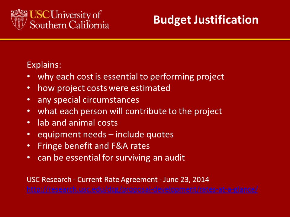 Explains: why each cost is essential to performing project how project costs were estimated any special circumstances what each person will contribute to the project lab and animal costs equipment needs – include quotes Fringe benefit and F&A rates can be essential for surviving an audit USC Research - Current Rate Agreement - June 23, Budget Justification