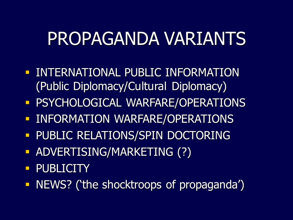 PROPAGANDA VARIANTS  INTERNATIONAL PUBLIC INFORMATION (Public Diplomacy/Cultural Diplomacy)  PSYCHOLOGICAL WARFARE/OPERATIONS  INFORMATION WARFARE/OPERATIONS  PUBLIC RELATIONS/SPIN DOCTORING  ADVERTISING/MARKETING ( )  PUBLICITY  NEWS.