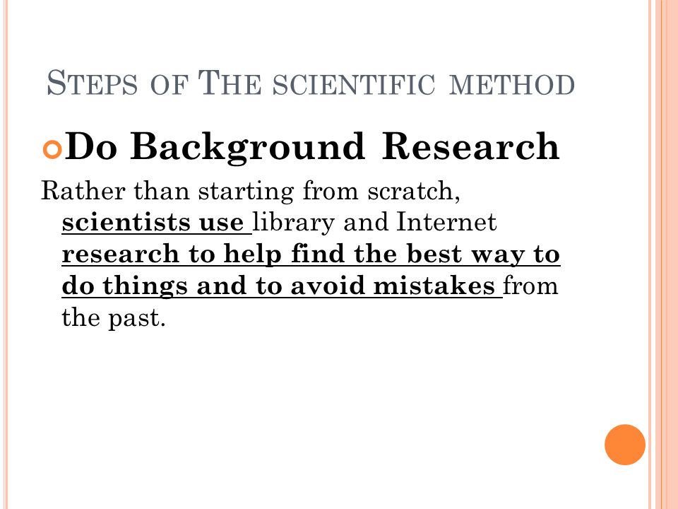 S TEPS OF T HE SCIENTIFIC METHOD Do Background Research Rather than starting from scratch, scientists use library and Internet research to help find the best way to do things and to avoid mistakes from the past.