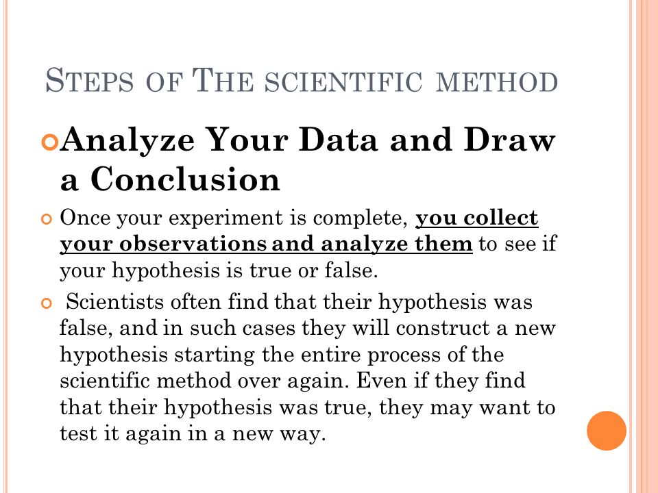 S TEPS OF T HE SCIENTIFIC METHOD Analyze Your Data and Draw a Conclusion Once your experiment is complete, you collect your observations and analyze them to see if your hypothesis is true or false.