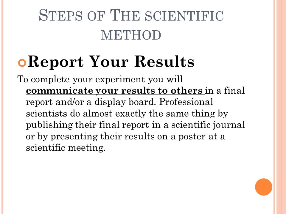 S TEPS OF T HE SCIENTIFIC METHOD Report Your Results To complete your experiment you will communicate your results to others in a final report and/or a display board.