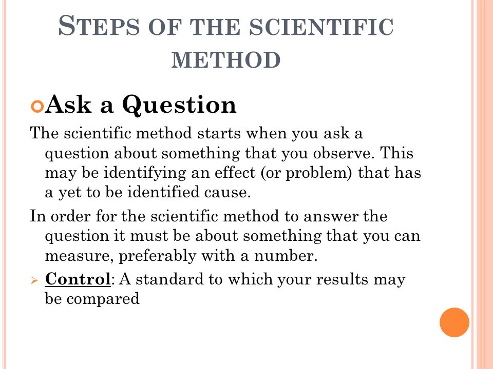 S TEPS OF THE SCIENTIFIC METHOD Ask a Question The scientific method starts when you ask a question about something that you observe.