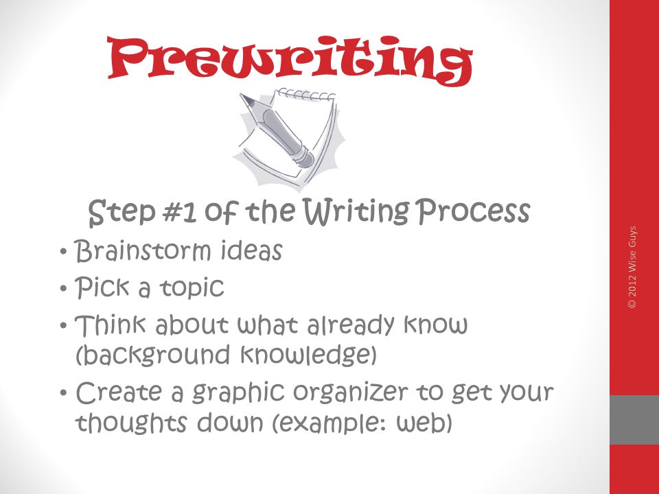 Prewriting Step #1 of the Writing Process Brainstorm ideas Pick a topic Think about what already know (background knowledge) Create a graphic organizer to get your thoughts down (example: web) © 2012 Wise Guys