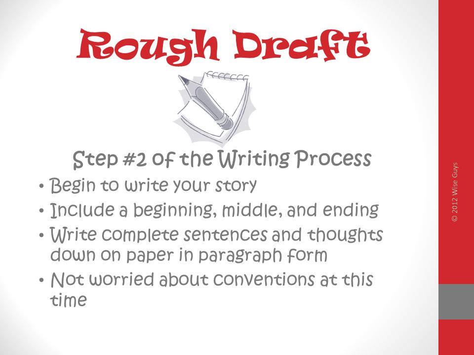 Rough Draft Step #2 of the Writing Process Begin to write your story Include a beginning, middle, and ending Write complete sentences and thoughts down on paper in paragraph form Not worried about conventions at this time © 2012 Wise Guys