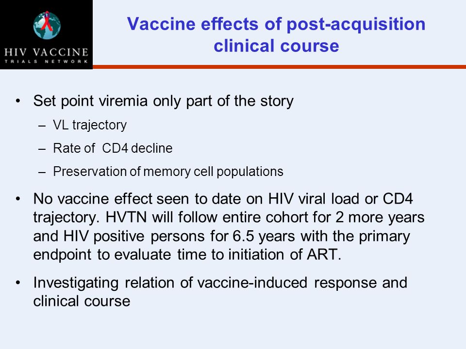 Vaccine effects of post-acquisition clinical course Set point viremia only part of the story –VL trajectory –Rate of CD4 decline –Preservation of memory cell populations No vaccine effect seen to date on HIV viral load or CD4 trajectory.