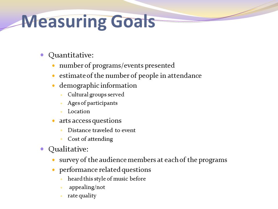 Measuring Goals Quantitative: number of programs/events presented estimate of the number of people in attendance demographic information Cultural groups served Ages of participants Location arts access questions Distance traveled to event Cost of attending Qualitative: survey of the audience members at each of the programs performance related questions heard this style of music before appealing/not rate quality GFWC members will also seek feedback through informal conversations with audience members.