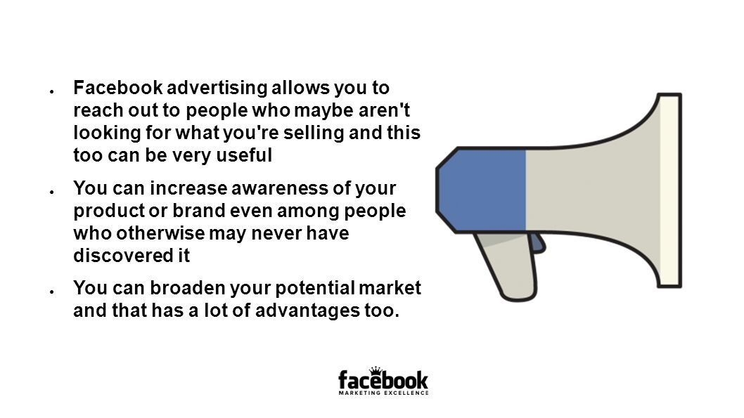 ● Facebook advertising allows you to reach out to people who maybe aren t looking for what you re selling and this too can be very useful ● You can increase awareness of your product or brand even among people who otherwise may never have discovered it ● You can broaden your potential market and that has a lot of advantages too.