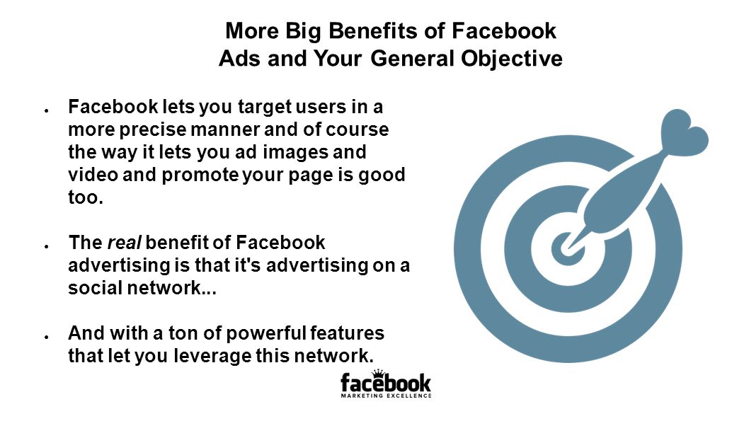 More Big Benefits of Facebook Ads and Your General Objective ● Facebook lets you target users in a more precise manner and of course the way it lets you ad images and video and promote your page is good too.
