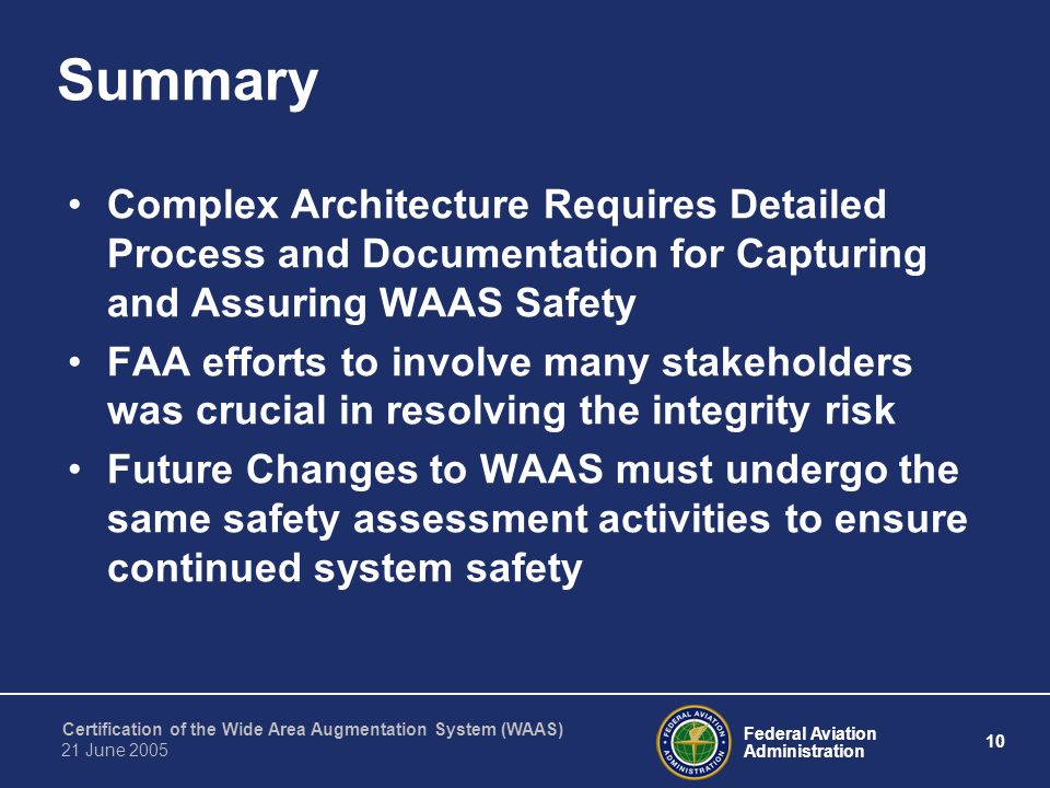 Federal Aviation Administration 10 Certification of the Wide Area Augmentation System (WAAS) 21 June 2005 Summary Complex Architecture Requires Detailed Process and Documentation for Capturing and Assuring WAAS Safety FAA efforts to involve many stakeholders was crucial in resolving the integrity risk Future Changes to WAAS must undergo the same safety assessment activities to ensure continued system safety