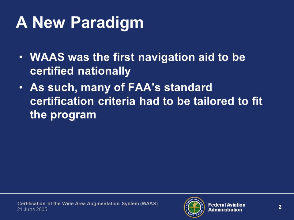 Federal Aviation Administration 2 Certification of the Wide Area Augmentation System (WAAS) 21 June 2005 A New Paradigm WAAS was the first navigation aid to be certified nationally As such, many of FAA’s standard certification criteria had to be tailored to fit the program