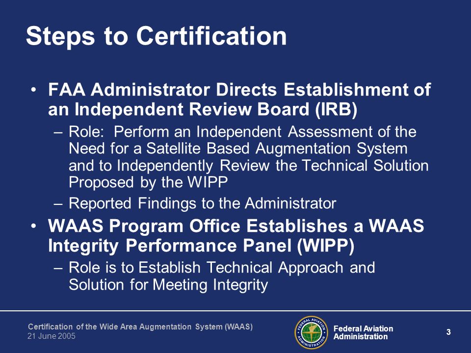 Federal Aviation Administration 3 Certification of the Wide Area Augmentation System (WAAS) 21 June 2005 Steps to Certification FAA Administrator Directs Establishment of an Independent Review Board (IRB) –Role: Perform an Independent Assessment of the Need for a Satellite Based Augmentation System and to Independently Review the Technical Solution Proposed by the WIPP –Reported Findings to the Administrator WAAS Program Office Establishes a WAAS Integrity Performance Panel (WIPP) –Role is to Establish Technical Approach and Solution for Meeting Integrity