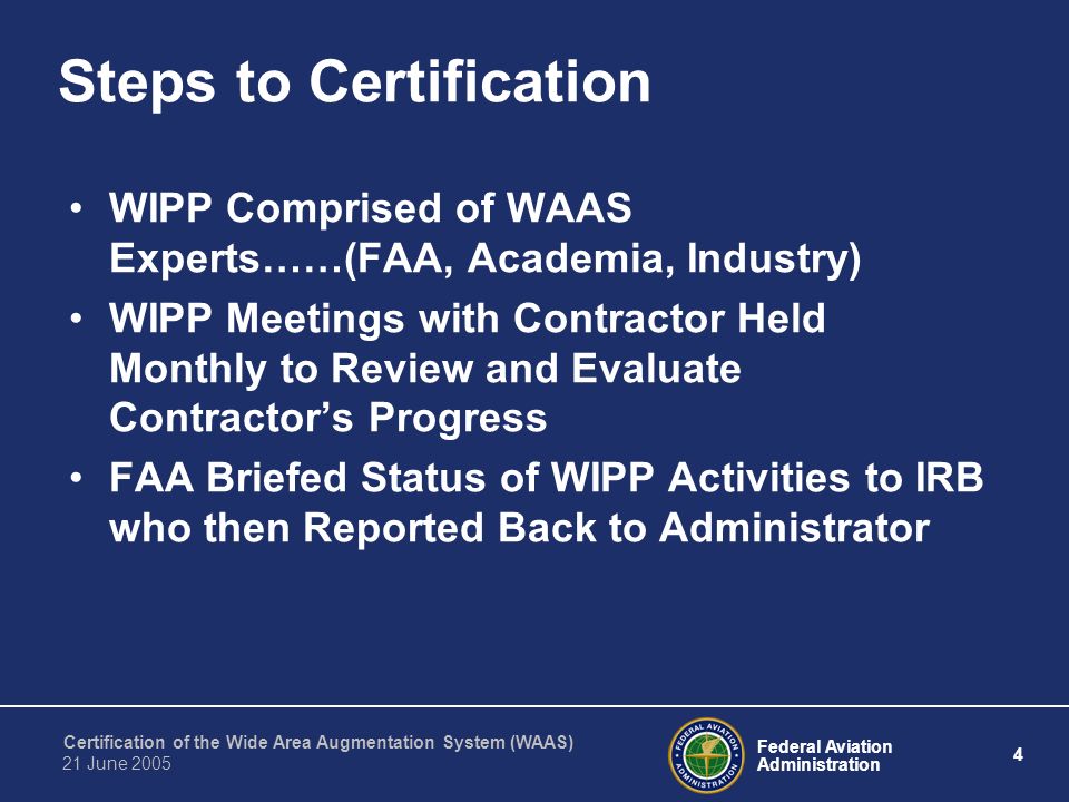 Federal Aviation Administration 4 Certification of the Wide Area Augmentation System (WAAS) 21 June 2005 Steps to Certification WIPP Comprised of WAAS Experts……(FAA, Academia, Industry) WIPP Meetings with Contractor Held Monthly to Review and Evaluate Contractor’s Progress FAA Briefed Status of WIPP Activities to IRB who then Reported Back to Administrator