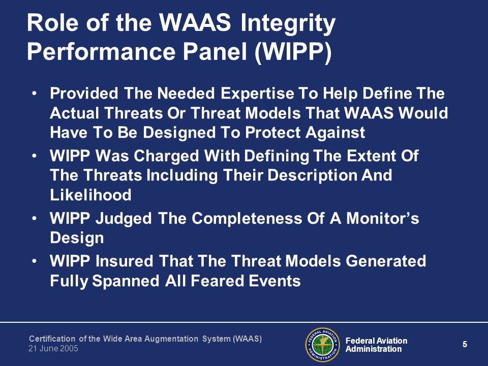 Federal Aviation Administration 5 Certification of the Wide Area Augmentation System (WAAS) 21 June 2005 Role of the WAAS Integrity Performance Panel (WIPP) Provided The Needed Expertise To Help Define The Actual Threats Or Threat Models That WAAS Would Have To Be Designed To Protect Against WIPP Was Charged With Defining The Extent Of The Threats Including Their Description And Likelihood WIPP Judged The Completeness Of A Monitor’s Design WIPP Insured That The Threat Models Generated Fully Spanned All Feared Events