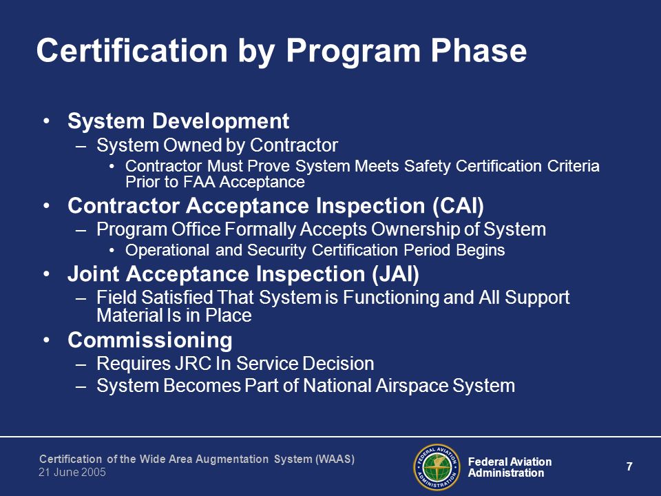 Federal Aviation Administration 7 Certification of the Wide Area Augmentation System (WAAS) 21 June 2005 Certification by Program Phase System Development –System Owned by Contractor Contractor Must Prove System Meets Safety Certification Criteria Prior to FAA Acceptance Contractor Acceptance Inspection (CAI) –Program Office Formally Accepts Ownership of System Operational and Security Certification Period Begins Joint Acceptance Inspection (JAI) –Field Satisfied That System is Functioning and All Support Material Is in Place Commissioning –Requires JRC In Service Decision –System Becomes Part of National Airspace System