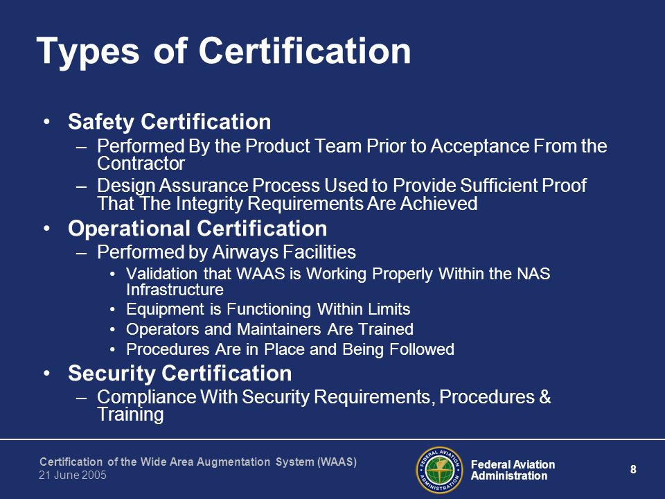 Federal Aviation Administration 8 Certification of the Wide Area Augmentation System (WAAS) 21 June 2005 Types of Certification Safety Certification –Performed By the Product Team Prior to Acceptance From the Contractor –Design Assurance Process Used to Provide Sufficient Proof That The Integrity Requirements Are Achieved Operational Certification –Performed by Airways Facilities Validation that WAAS is Working Properly Within the NAS Infrastructure Equipment is Functioning Within Limits Operators and Maintainers Are Trained Procedures Are in Place and Being Followed Security Certification –Compliance With Security Requirements, Procedures & Training